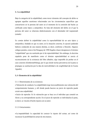 20
L- La culpabilidad
Bajo la categoría de la culpabilidad, como tercer elemento del concepto de delito se
agrupan aquellas cuestiones relacionadas con las circunstancias específicas que
concurrieron en la persona del autor en el momento de la comisión del hecho ya
calificado como típico y antijurídico. Se trata del elemento del delito en el que la
persona del autor se relaciona dialécticamente con el detentador del iuspuniendi
(estado)
Es común definir la culpabilidad como la reprochabilidad de un acto típico y
antijurídico, fundada en que su autor, en la situación concreta, lo ejecutó pudiendo
haberse conducido de una manera distinta, es decir, conforme a Derecho. Algunos
códigos penales, como el de Paraguay de 1998 llegaba a hacer desaparecer el término
"culpabilidad" que era sustituido por el de reprochabilidad. Sin embargo, la doctrina
española pone de manifiesto como el término reprochabilidad se asocia al
reconocimiento de la existencia del libre albedrío, algo imposible de probar en el
caso concreto (GimbernatOrdeig), por lo que desde teorías preventivas de la pena se
propugna su sustitución por la idea de motivabilidad o de exigibilidad (de la Cuesta
Aguado).
L.1- Elementos de la culpabilidad
I.1.1- Determinantes de su existencia:
 Valoración de conducta: La culpabilidad exige inexcusablemente una valoración del
comportamiento humano, y allí donde pueda hacerse un juicio de reproche puede
existir una culpabilidad.
 Juicio de reproche: Es la valoración que se hace en el individuo que cometió un
ilícito y su correspondiente acción. En el juicio de reproche se individualiza la pena,
es decir, se vincula al hecho injusto con su autor.
I.1.2- Estructurantes:
 La imputabilidad: la capacidad de conocer lo injusto del actuar, así como de
reconocer la posibilidad de actuar de otra manera.
 