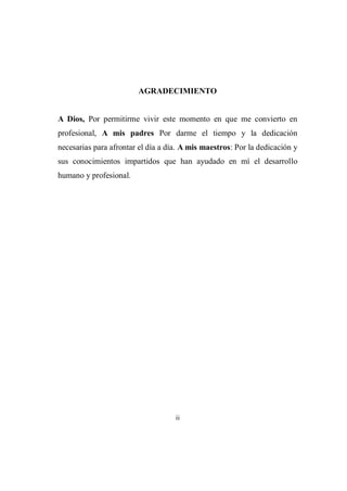 ii
AGRADECIMIENTO
A Dios, Por permitirme vivir este momento en que me convierto en
profesional, A mis padres Por darme el tiempo y la dedicación
necesarias para afrontar el día a día. A mis maestros: Por la dedicación y
sus conocimientos impartidos que han ayudado en mí el desarrollo
humano y profesional.
 