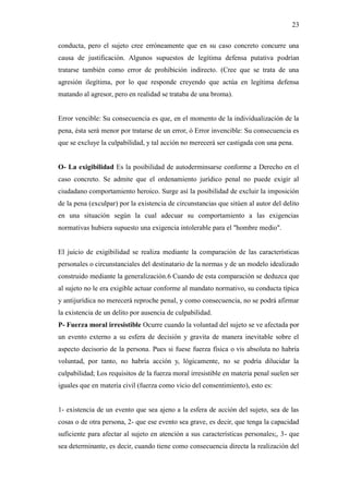 23
conducta, pero el sujeto cree erróneamente que en su caso concreto concurre una
causa de justificación. Algunos supuestos de legítima defensa putativa podrían
tratarse también como error de prohibición indirecto. (Cree que se trata de una
agresión ilegítima, por lo que responde creyendo que actúa en legítima defensa
matando al agresor, pero en realidad se trataba de una broma).
Error vencible: Su consecuencia es que, en el momento de la individualización de la
pena, ésta será menor por tratarse de un error, ó Error invencible: Su consecuencia es
que se excluye la culpabilidad, y tal acción no merecerá ser castigada con una pena.
O- La exigibilidad Es la posibilidad de autoderminsarse conforme a Derecho en el
caso concreto. Se admite que el ordenamiento jurídico penal no puede exigir al
ciudadano comportamiento heroico. Surge así la posibilidad de excluir la imposición
de la pena (exculpar) por la existencia de circunstancias que sitúen al autor del delito
en una situación según la cual adecuar su comportamiento a las exigencias
normativas hubiera supuesto una exigencia intolerable para el "hombre medio".
El juicio de exigibilidad se realiza mediante la comparación de las características
personales o circunstanciales del destinatario de la normas y de un modelo idealizado
construido mediante la generalización.6 Cuando de esta comparación se deduzca que
al sujeto no le era exigible actuar conforme al mandato normativo, su conducta típica
y antijurídica no merecerá reproche penal, y como consecuencia, no se podrá afirmar
la existencia de un delito por ausencia de culpabilidad.
P- Fuerza moral irresistible Ocurre cuando la voluntad del sujeto se ve afectada por
un evento externo a su esfera de decisión y gravita de manera inevitable sobre el
aspecto decisorio de la persona. Pues si fuese fuerza física o vis absoluta no habría
voluntad, por tanto, no habría acción y, lógicamente, no se podría dilucidar la
culpabilidad; Los requisitos de la fuerza moral irresistible en materia penal suelen ser
iguales que en materia civil (fuerza como vicio del consentimiento), esto es:
1- existencia de un evento que sea ajeno a la esfera de acción del sujeto, sea de las
cosas o de otra persona, 2- que ese evento sea grave, es decir, que tenga la capacidad
suficiente para afectar al sujeto en atención a sus características personales;, 3- que
sea determinante, es decir, cuando tiene como consecuencia directa la realización del
 