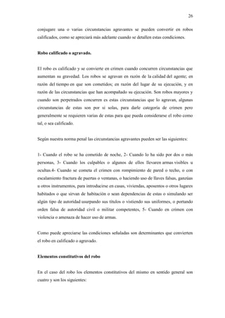 26
conjugare una o varias circunstancias agravantes se pueden convertir en robos
calificados, como se apreciará más adelante cuando se detallen estas condiciones.
Robo calificado o agravado.
El robo es calificado y se convierte en crimen cuando concurren circunstancias que
aumentan su gravedad. Los robos se agravan en razón de la calidad del agente; en
razón del tiempo en que son cometidos; en razón del lugar de su ejecución, y en
razón de las circunstancias que han acompañado su ejecución. Son robos mayores y
cuando son perpetrados concurren es estas circunstancias que lo agravan, algunas
circunstancias de estas son por si solas, para darle categoría de crimen pero
generalmente se requieren varias de estas para que pueda considerarse el robo como
tal, o sea calificado.
Según nuestra norma penal las circunstancias agravantes pueden ser las siguientes:
1- Cuando el robo se ha cometido de noche, 2- Cuando lo ha sido por dos o más
personas, 3- Cuando los culpables o algunos de ellos llevaren armas visibles u
ocultas.4- Cuando se cometa el crimen con rompimiento de pared o techo, o con
escalamiento fractura de puertas o ventanas, o haciendo uso de llaves falsas, ganzúas
u otros instrumentos, para introducirse en casas, viviendas, aposentos o otros lugares
habitados o que sirvan de habitación o sean dependencias de estas o simulando ser
algún tipo de autoridad usurpando sus títulos o vistiendo sus uniformes, o portando
orden falsa de autoridad civil o militar competentes, 5- Cuando en crimen con
violencia o amenaza de hacer uso de armas.
Como puede apreciarse las condiciones señaladas son determinantes que convierten
el robo en calificado o agravado.
Elementos constitutivos del robo
En el caso del robo los elementos constitutivos del mismo en sentido general son
cuatro y son los siguientes:
 