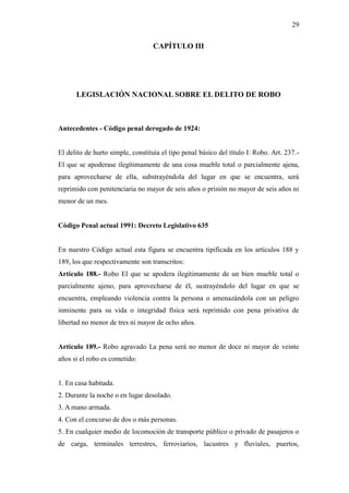 29
CAPÍTULO III
LEGISLACIÓN NACIONAL SOBRE EL DELITO DE ROBO
Antecedentes - Código penal derogado de 1924:
El delito de hurto simple, constituía el tipo penal básico del título I: Robo. Art. 237.-
El que se apoderase ilegítimamente de una cosa mueble total o parcialmente ajena,
para aprovecharse de ella, substrayéndola del lugar en que se encuentra, será
reprimido con penitenciaria no mayor de seis años o prisión no mayor de seis años ni
menor de un mes.
Código Penal actual 1991: Decreto Legislativo 635
En nuestro Código actual esta figura se encuentra tipificada en los artículos 188 y
189, los que respectivamente son transcritos:
Artículo 188.- Robo El que se apodera ilegítimamente de un bien mueble total o
parcialmente ajeno, para aprovecharse de él, sustrayéndolo del lugar en que se
encuentra, empleando violencia contra la persona o amenazándola con un peligro
inminente para su vida o integridad física será reprimido con pena privativa de
libertad no menor de tres ni mayor de ocho años.
Artículo 189.- Robo agravado La pena será no menor de doce ni mayor de veinte
años si el robo es cometido:
1. En casa habitada.
2. Durante la noche o en lugar desolado.
3. A mano armada.
4. Con el concurso de dos o más personas.
5. En cualquier medio de locomoción de transporte público o privado de pasajeros o
de carga, terminales terrestres, ferroviarios, lacustres y fluviales, puertos,
 