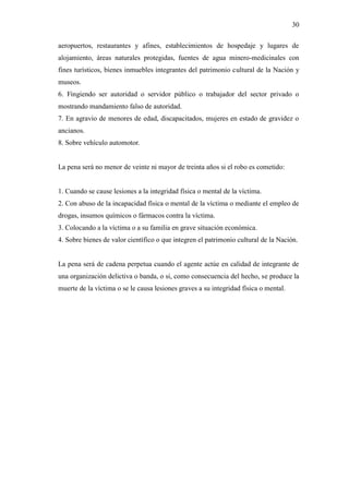 30
aeropuertos, restaurantes y afines, establecimientos de hospedaje y lugares de
alojamiento, áreas naturales protegidas, fuentes de agua minero-medicinales con
fines turísticos, bienes inmuebles integrantes del patrimonio cultural de la Nación y
museos.
6. Fingiendo ser autoridad o servidor público o trabajador del sector privado o
mostrando mandamiento falso de autoridad.
7. En agravio de menores de edad, discapacitados, mujeres en estado de gravidez o
ancianos.
8. Sobre vehículo automotor.
La pena será no menor de veinte ni mayor de treinta años si el robo es cometido:
1. Cuando se cause lesiones a la integridad física o mental de la víctima.
2. Con abuso de la incapacidad física o mental de la víctima o mediante el empleo de
drogas, insumos químicos o fármacos contra la víctima.
3. Colocando a la víctima o a su familia en grave situación económica.
4. Sobre bienes de valor científico o que integren el patrimonio cultural de la Nación.
La pena será de cadena perpetua cuando el agente actúe en calidad de integrante de
una organización delictiva o banda, o si, como consecuencia del hecho, se produce la
muerte de la víctima o se le causa lesiones graves a su integridad física o mental.
 