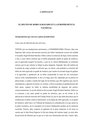 31
CAPÍTULO IV
EL DELITO DE ROBO AGRAVADO EN LA JURISPRUDENCIA
NACIONAL.
Jurisprudencia que convoca a pleno jurisdiccional
Lima, once de abril del año dos mil cinco
VISTOS: por sus fundamentos pertinentes; y CONSIDERANDO: Primero. Que esta
Suprema Sala conoce del presente proceso por haber interpuesto recurso de nulidad
el acusado Ángel Richard Sánchez Alfaro contra la sentencia de fajas ciento cuarenta
y dos, a cuyo efecto sostiene que el delito perpetrado quedó en grado de tentativa,
que la agraviada exageró los hechos, y que no se valoró debidamente su confesión
sincera, por lo que solicita se rebaje la pena impuesta. Segundo. Que del análisis de
la prueba de cargo actuada se advierte que, en efecto, está probada la comisión del
delito de robo agravado en grado de tentativa, por cuanto el acusado luego de golpear
a la agraviada y apoderarse de su bolso conteniendo la suma de mil seiscientos
nuevos soles inmediatamente se dio a la fuga, pero fue capturado por la policía en
plena huida, a cuadra y media del lugar de los hechos; que ello significa que, previa
intimidación y agresión levísima a la víctima, si bien se produjo el apoderamiento del
bien ajeno, empero no hubo la mínima posibilidad de disponer del mismo,
consecuentemente, la acción delietiva del acusado Ángel Richard Sánchez Alfaro no
se consumó y por tanto quedó en grado de tentativa; que, en tal virtud, es de
aplicación el artículo dieciséis del Código Penal [1], por lo que debe precisarse que la
condena por el delito contra el patrimonio, en la figura de robo agravado, es en grado
de tentativa, tanto más si el Tribunal de Instancia en contradicción a lo que anotó en
la parte resolutiva, así lo consideró en el tercer fundamento jurídico de la sentencia
recurrida. Tercero. Que, respecto al quántum de la pena impuesta, es de tener en
cuenta que la Sala Penal Superior la fijó por debajo del mínimo legal, en siete años
de privación de libertad, por lo que no es del caso disminuirla aún más. Cuarto. Que,
 