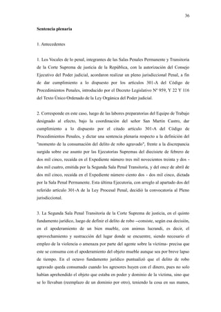 36
Sentencia plenaria
1. Antecedentes
1. Los Vocales de lo penal, integrantes de las Salas Penales Permanente y Transitoria
de la Corte Suprema de justicia de la República, con la autorización del Consejo
Ejecutivo del Poder judicial, acordaron realizar un pleno jurisdiccional Penal, a fin
de dar cumplimiento a lo dispuesto por los artículos 301-A del Código de
Procedimientos Penales, introducido por el Decreto Legislativo Nº 959, Y 22 Y 116
del Texto Único Ordenado de la Ley Orgánica del Poder judicial.
2. Corresponde en este caso, luego de las labores preparatorias del Equipo de Trabajo
designado al efecto, bajo la coordinación del señor San Martín Castro, dar
cumplimiento a lo dispuesto por el citado artículo 301-A del Código de
Procedimientos Penales, y dictar una sentencia plenaria respecto a la definición del
"momento de la consumación del delito de robo agravado", frente a la discrepancia
surgida sobre ese asunto por las Ejecutorias Supremas del diecisiete de febrero de
dos mil cinco, recaída en el Expediente número tres mil novecientos treinta y dos -
dos mil cuatro, emitida por la Segunda Sala Penal Transitoria, y del once de abril de
dos mil cinco, recaída en el Expediente número ciento dos - dos mil cinco, dictada
por la Sala Penal Permanente. Esta última Ejecutoria, con arreglo al apartado dos del
referido artículo 301-A de la Ley Procesal Penal, decidió la convocatoria al Pleno
jurisdiccional.
3. La Segunda Sala Penal Transitoria de la Corte Suprema de justicia, en el quinto
fundamento jurídico, luego de definir el delito de robo --consiste, según esa decisión,
en el apoderamiento de un bien mueble, con animus lucrandi, es decir, el
aprovechamiento y sustracción del lugar donde se encuentre, siendo necesario el
empleo de la violencia o amenaza por parte del agente sobre la víctima- precisa que
este se consuma con el apoderamiento del objeto mueble aunque sea por breve lapso
de tiempo. En el octavo fundamento jurídico puntualizó que el delito de robo
agravado queda consumado cuando los agresores huyen con el dinero, pues no solo
habían aprehendido el objeto que estaba en poder y dominio de la víctima, sino que
se lo llevaban (reemplazo de un dominio por otro), teniendo la cosa en sus manos,
 