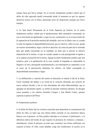 37
aunque fuera por breve tiempo. En el noveno fundamento jurídico reiteró que el
delito de robo agravado quedó consumado desde el momento en que los agentes
delictivos huyen con el botín, ejerciendo actos de disposición (aunque por breve
tiempo).
4. La Sala Penal Permanente de la Corte Suprema de Justicia, en el cuarto
fundamento jurídico, señaló que el apoderamiento debe entenderse consumado, no
con el solo hecho de aprehender o coger la cosa -cantrectatio- ni en el mero hecho de
la separación de la posesión material del ofendido, sino con la iIIatia, esto es, cuando
el autor ha logrado la disponibilidad potencial, que no efectiva, sobre la cosa -puede
ser incluso momentánea, fugaz o de breve duración, así como de parte de lo sustraído
para que quede consumado en su totalidad, en tanto que se precisa la efectiva
disposición de la misma-, lo que no sucede cuando se está persiguiendo al agente y
se le captura en posesión de la misma. Agrega en dicho fundamento jurídico que será
tentativa, pese a la aprehensión de la cosa, cuando el imputado es sorprendido in
fraganti o in situ y perseguido inmediatamente y sin interrupción es capturado o si en
el curso de la persecución abandona los efectos, sin haber conseguido su
disponibilidad momentánea o fugaz.
5. La deliberación y votación del asunto en discusión se realizó el día de la fecha.
Como resultado del debate y en virtud de la votación efectuada, por mayoría de
nueve señores Vocales y ton el voto discrepante del señor Balcazarlelada, que se
agregará en documento aparte, se emitió la presente sentencia plenaria. Se designó
como ponentes a los señores Gonzáles Campos y San Martín Castro, quienes
expresan el parecer del Pleno.
II. Fundamentos jurídicos
6. El delito de Hurto fija los criterios esenciales para determinar la consumación del
delito de robo, en tanto que este último delito coincide en sus elementos típicos
básicos con el primero --el bien jurídico afectado es el mismo: el patrimonio-, y la
diferencia deriva del hecho de que requiere la presencia de violencia o amenaza -
intimidación- contra la persona, en tanto que constituye una forma calificante con
respecto al hurto. El robo, como añadido, exige dos condiciones: la acción, en la
 