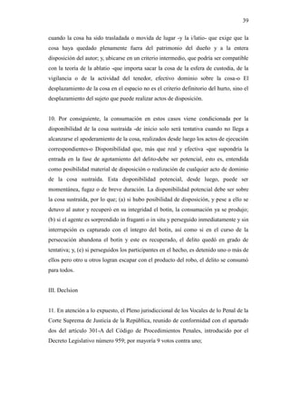 39
cuando la cosa ha sido trasladada o movida de lugar -y la i/latio- que exige que la
cosa haya quedado plenamente fuera del patrimonio del dueño y a la entera
disposición del autor; y, ubicarse en un criterio intermedio, que podría ser compatible
con la teoría de la ablatio -que importa sacar la cosa de la esfera de custodia, de la
vigilancia o de la actividad del tenedor, efectivo dominio sobre la cosa-o El
desplazamiento de la cosa en el espacio no es el criterio definitorio del hurto, sino el
desplazamiento del sujeto que puede realizar actos de disposición.
10. Por consiguiente, la consumación en estos casos viene condicionada por la
disponibilidad de la cosa sustraída -de inicio solo será tentativa cuando no llega a
alcanzarse el apoderamiento de la cosa, realizados desde luego los actos de ejecución
correspondientes-o Disponibilidad que, más que real y efectiva -que supondría la
entrada en la fase de agotamiento del delito-debe ser potencial, esto es, entendida
como posibilidad material de disposición o realización de cualquier acto de dominio
de la cosa sustraída. Esta disponibilidad potencial, desde luego, puede ser
momentánea, fugaz o de breve duración. La disponibilidad potencial debe ser sobre
la cosa sustraída, por lo que; (a) si hubo posibilidad de disposición, y pese a ello se
detuvo al autor y recuperó en su integridad el botín, la consumación ya se produjo;
(b) si el agente es sorprendido in fraganti o in situ y perseguido inmediatamente y sin
interrupción es capturado con el íntegro del botín, así como si en el curso de la
persecución abandona el botín y este es recuperado, el delito quedó en grado de
tentativa; y, (e) si perseguidos los participantes en el hecho, es detenido uno o más de
ellos pero otro u otros logran escapar con el producto del robo, el delito se consumó
para todos.
III. Declsion
11. En atención a lo expuesto, el Pleno jurisdiccional de los Vocales de lo Penal de la
Corte Suprema de Justicia de la República, reunido de conformidad con el apartado
dos del artículo 301-A del Código de Procedimientos Penales, introducido por el
Decreto Legislativo número 959; por mayoría 9 votos contra uno;
 