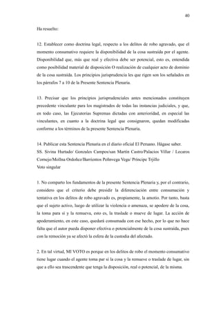 40
Ha resuelto:
12. Establecer como doctrina legal, respecto a los delitos de robo agravado, que el
momento consumativo requiere la disponibilidad de la cosa sustraída por el agente.
Disponibilidad que, más que real y efectiva debe ser potencial, esto es, entendida
como posibilidad material de disposición O realización de cualquier acto de dominio
de la cosa sustraída. Los principios jurisprudencia les que rigen son los señalados en
los párrafos 7 a 10 de la Presente Sentencia Plenaria.
13. Precisar que los principios jurisprudenciales antes mencionados constituyen
precedente vinculante para los magistrados de todas las instancias judiciales, y que,
en todo caso, las Ejecutorias Supremas dictadas con anterioridad, en especial las
vinculantes, en cuanto a la doctrina legal que consignaron, quedan modificadas
conforme a los términos de la presente Sentencia Plenaria.
14. Publicar esta Sentencia Plenaria en el diario oficial El Peruano. Hágase saber.
SS. Sivina Hurtado/ Gonzales Campos/san Martín Castro/Palacios Villar / Lecaros
Cornejo/Mollna Ordoñez/Barrientos Peñnvega Vega/ Príncipe Trjillo
Voto singular
1. No comparto los fundamentos de la presente Sentencia Plenaria y, por el contrario,
considero que el criterio debe presidir la diferenciación entre consumación y
tentativa en los delitos de robo agravado es, propiamente, la amotio. Por tanto, basta
que el sujeto activo, luego de utilizar la violencia o amenaza, se apodere de la cosa,
la toma para sí y la remueva, esto es, la traslade o mueve de lugar. La acción de
apoderamiento, en este caso, quedará consumada con ese hecho, por lo que no hace
falta que el autor pueda disponer efectiva o potencialmente de la cosa sustraída, pues
con la remoción ya se afectó la esfera de la custodia del afectado.
2. En tal virtud, MI VOTO es porque en los delitos de robo el momento consumativo
tiene lugar cuando el agente toma par sí la cosa y la remueve o traslade de lugar, sin
que a ello sea trascendente que tenga la disposición, real o potencial, de la misma.
 