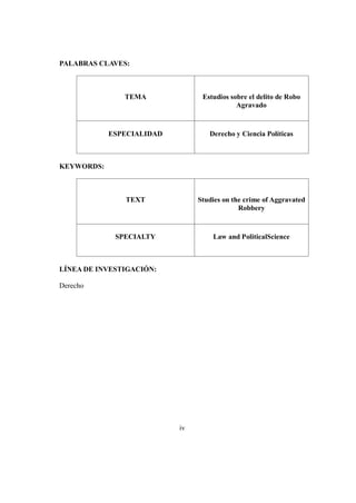 iv
PALABRAS CLAVES:
TEMA Estudios sobre el delito de Robo
Agravado
ESPECIALIDAD Derecho y Ciencia Políticas
KEYWORDS:
TEXT Studies on the crime of Aggravated
Robbery
SPECIALTY Law and PoliticalScience
LÍNEA DE INVESTIGACIÓN:
Derecho
 