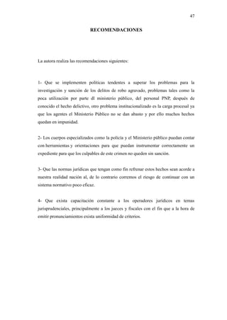 47
RECOMENDACIONES
La autora realiza las recomendaciones siguientes:
1- Que se implementen políticas tendentes a superar los problemas para la
investigación y sanción de los delitos de robo agravado, problemas tales como la
poca utilización por parte dl ministerio público, del personal PNP, después de
conocido el hecho delictivo, otro problema institucionalizado es la carga procesal ya
que los agentes el Ministerio Público no se dan abasto y por ello muchos hechos
quedan en impunidad.
2- Los cuerpos especializados como la policía y el Ministerio público puedan contar
con herramientas y orientaciones para que puedan instrumentar correctamente un
expediente para que los culpables de este crimen no queden sin sanción.
3- Que las normas jurídicas que tengan como fin refrenar estos hechos sean acorde a
nuestra realidad nación al, de lo contrario corremos el riesgo de continuar con un
sistema normativo poco eficaz.
4- Que exista capacitación constante a los operadores jurídicos en temas
jurisprudenciales, principalmente a los jueces y fiscales con el fin que a la hora de
emitir pronunciamientos exista uniformidad de criterios.
 