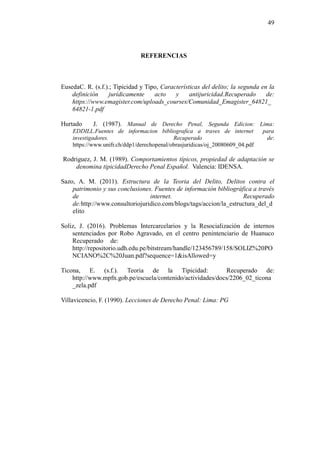 49
REFERENCIAS
EusedaC. R. (s.f.).; Tipicidad y Tipo, Características del delito; la segunda en la
definición jurídicamente acto y antijuricidad.Recuperado de:
https://www.emagister.com/uploads_courses/Comunidad_Emagister_64821_
64821-1.pdf
Hurtado J. (1987). Manual de Derecho Penal, Segunda Edicion: Lima:
EDDILL.Fuentes de informacion bibliografica a traves de internet para
investigadores. Recuperado de:
https://www.unifr.ch/ddp1/derechopenal/obrasjuridicas/oj_20080609_04.pdf
Rodriguez, J. M. (1989). Comportamientos típicos, propiedad de adaptación se
denomina tipicidadDerecho Penal Español. Valencia: IDENSA.
Sazo, A. M. (2011). Estructura de la Teoria del Delito, Delitos contra el
patrimonio y sus conclusiones. Fuentes de información bibliográfica a través
de internet. Recuperado
de:http://www.consultoriojuridico.com/blogs/tags/accion/la_estructura_del_d
elito
Soliz, J. (2016). Problemas Intercarcelarios y la Resocialización de internos
sentenciados por Robo Agravado, en el centro penintenciario de Huanuco
Recuperado de:
http://repositorio.udh.edu.pe/bitstream/handle/123456789/158/SOLIZ%20PO
NCIANO%2C%20Juan.pdf?sequence=1&isAllowed=y
Ticona, E. (s.f.). Teoria de la Tipicidad: Recuperado de:
http://www.mpfn.gob.pe/escuela/contenido/actividades/docs/2206_02_ticona
_zela.pdf
Villavicencio, F. (1990). Lecciones de Derecho Penal: Lima: PG
 