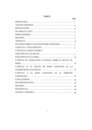 v
ÍNDICE
Pág.
DEDICATORIA……………………………………………………………… i
AGRADECIMIENTOS………………………………………………….…… ii
PRESENTACIÓN………………………………………………………..…... iii
PALABRAS CLAVES….................................................................................. iv
ÍNDICE GENERAL……………………………………….……………...….. v
RESUMEN………………………………………………………………....… vi
ABSTRACT………………………………………………………………..… vii
ESTUDIOS SOBRE EL DELITO DE ROBO AGRAVADO........................... 1
CAPÍTULO I, ANTECEDENTES……………………..…............................. 2
CAPÍTULO II, MARCO TEÓRICO
SUBCAPÍTULO I, EL DELITO…………………………............................... 5
SUBCAPÍTULO II, EL ROBO …………………………............................... 25
CAPÍTULO III, LEGISLACIÓN NACIONAL SOBRE EL DELITO DE
ROBO……………………………………………………………………….. 29
CAPÍTULO IV, EL DELITO DE ROBO AGRAVADO EN LA
JURISPRUDENCIA NACIONAL …………………….................................. 31
CAPÍTULO V, EL ROBO AGRAVADO EN EL DERECHO
COMPARADO……………………………..................................................... 43
CONCLUSIONES………………………………………................................ 45
RECOMENDACIONES…………………………………………………….. 47
RESUMEN …………………………………………………...……….……. 48
REFERENCIAS …………………………….………...................................... 49
ANEXOS Y APÉNDICE………………….……………………………….…. 50
 