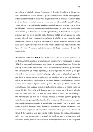 54
procedieron a brindarles apoyo. Que cuando él llegó las dos chicas le dijeron que
antes habían estado en villa primavera, pero él las encontró en Nuevo Sullana porque
habían estado buscando a los sujetos, la agraviada ubica al acusado a la altura de la
posta médica y lo sindicó como la persona que les había robado; que allí habían
varios sujetos, el acusado estaba parado acompañado de otras personas pero la chica
(refiriéndose a una de las agraviadas) solo lo sindicó a él; en virtud de ello se hace la
intervención, y lo trasladó a la unidad especializada y le hizo el acta de registro
personal, pero no se le encontró nada. Asimismo indicó que el acusado no tenía
características de haber estado realizando labore de albañilería, pues no estaba sucio
sino limpio; además se negaba a ser intervenido porque decía que no había hecho
nada, quiso fugar y él le puso las esposas. Preciso además que Nuevo Sullana está
lejos de Villa Primavera. Asimismo reconoció haber redactado el acta de
intervención.
Declaración testimonial de E.R.R.C. de 19 años de edad, quien indicó que el día 17
de Julio del 2010, estaba en el asentamiento humano Nuevo Sullana con su amiga
S.J.O.B. y un grupo de amigas más participando de una campaña de corte de cabello
gratis y recién estaban comenzando cuando llegaron bastantes personas, pero de ellas
tres chicos fueron de frente a agarrarlas, a ella la cogió uno por delante y uno por
detrás, le metían las manos por todo el cuerpo y le buscaban el celular, la gente de
por ahí no se metían pero un señor les dijo que las dejen, por lo que no le llegaron a
quitar sus pertenencias consistentes en su cartera la cual contenía la suma de cien
nuevos soles además tijeras, peines, pomos de aguas y demás objetos de
cosmetología; pero antes de soltarla le golpearon la espalda y se fueron contra su
amiga S.J.O.B. Que a ella no le llevaron sus cosas porque no se dejaba y además
tenía su celular metido en el brasier, por eso le metían la mano. Que fue tacado por
tres personas uno de ellos era el acusado presente a quien lo reconoce porque es
quien la manoseó para quitarle el celular. Que no acuerda si la amenazaron con algo.
Que cuando han estado buscados al acusado ella lo reconoció. Pero él se corrió a una
casa y el policía lo cogió; luego de eso ella se desmayó porque las personas que
estaban cerca empezaron a tirar piedras. Asimismo indicó que cuando declaró al
frente de la fiscalía no dijo que ese día portaba la suma de cuatrocientos nuevos
soles, sino cien nuevos soles ; lo cual fue ratificado por el representante del
ministerio público, quien declaró que en su declaración anterior no se ha consignado
 