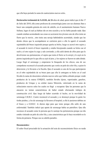 55
que ella haya portado la suma de cuatrocientos nuevos soles.
Declaración testimonial de S.J.O.B., de 24 años de edad, quien indicó que el día 17
de Julio del 2010, ella como profesora de cosmetología junto con sus alumnas iban a
hacer una campaña gratuita de corte de cabello, en el asentamiento humano Nuevo
Sullana, lugar al cual ya habían ido en otra ocasión y no les había pasado nada. Que
cuando estaban acomodando sus cosas se acercaron tres jóvenes uno de ellos tenía un
fierro que lo movía , otro tenía una navaja habiéndolos acorralado, siendo que las
demás chicas que la acompañaron se corrieron pero a ella la agarró el acusado
sujetándola del brazo izquierdo porque quería su bolso, luego se acercó otro sujeto y
el acusado le torció el brazo izquierdo y estaba forcejeando cuando su bolso cae al
suelo y el otro sujeto lo coge y sale corriendo; y ella salió detrás de ellos para que le
devolvieran sus pertenencias; el sujeto que tenía el fierro se lo arrojó y le cayó en la
pierna izquierda por lo que ella se cayó al piso, y los sujetos se fueron no sabe dónde.
Luego llegó el serenazgo y empezaron la búsqueda de los chicos; una de sus
compañeras reconoció al acusado presente que vestía un polo de color lila, a quien lo
detuvieron y lo llevaron a la fiscalía. Que el acusado es uno de los que participaron
en el robo sujetándola de su brazo para que ella le entregara su bolso en el cual
llevaba la suma de doscientos ochenta nuevos soles que había cobrado porque vende
productos de la marca UNIQUE, también llevaba tijeras, vaporizador, ganchos,
productos de Unique y su celular marca Motorola, valorizado en la suma de
ochocientos nuevos soles los cuales no llegó a recuperar. Que las personas que la
atacaron no tenían características de haber estado efectuando trabajos de
construcción civil. Que luego de haber ocurrido el hecho, en la movilidad de
serenazgo E.R.R.C. Castro reconoció al acusado y se desmayó porque la gente les
tiraba piedras, y los de serenazgo la llevaron al hospital, a ella le pusieron tablitas en
el brazo y a E.R.R.C. le dieron algo para que tome porque ella sufre de una
enfermedad. También indicó que aparte de serenazgo había un patrullero. Que ella
reconoce al acusado como la persona que le sustrajo las pertenencias porque ese día
estaba vistiendo un polo de color lila, y una característica que le hace recordarlo es la
forma de peinarse. Porque usa su cabello paradito.
Documentales:
El señor fiscal prescindió de la actuación del acta de reconocimiento físico en rueda
 