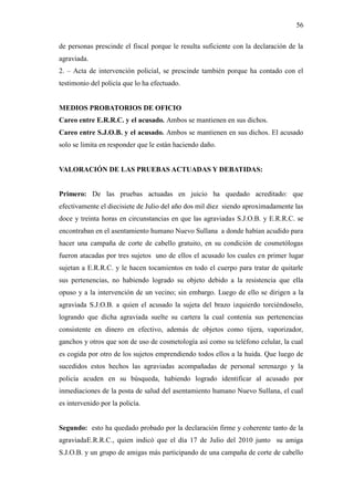 56
de personas prescinde el fiscal porque le resulta suficiente con la declaración de la
agraviada.
2. – Acta de intervención policial, se prescinde también porque ha contado con el
testimonio del policía que lo ha efectuado.
MEDIOS PROBATORIOS DE OFICIO
Careo entre E.R.R.C. y el acusado. Ambos se mantienen en sus dichos.
Careo entre S.J.O.B. y el acusado. Ambos se mantienen en sus dichos. El acusado
solo se limita en responder que le están haciendo daño.
VALORACIÓN DE LAS PRUEBAS ACTUADAS Y DEBATIDAS:
Primero: De las pruebas actuadas en juicio ha quedado acreditado: que
efectivamente el diecisiete de Julio del año dos mil diez siendo aproximadamente las
doce y treinta horas en circunstancias en que las agraviadas S.J.O.B. y E.R.R.C. se
encontraban en el asentamiento humano Nuevo Sullana a donde habían acudido para
hacer una campaña de corte de cabello gratuito, en su condición de cosmetólogas
fueron atacadas por tres sujetos uno de ellos el acusado los cuales en primer lugar
sujetan a E.R.R.C. y le hacen tocamientos en todo el cuerpo para tratar de quitarle
sus pertenencias, no habiendo logrado su objeto debido a la resistencia que ella
opuso y a la intervención de un vecino; sin embargo. Luego de ello se dirigen a la
agraviada S.J.O.B. a quien el acusado la sujeta del brazo izquierdo torciéndoselo,
logrando que dicha agraviada suelte su cartera la cual contenía sus pertenencias
consistente en dinero en efectivo, además de objetos como tijera, vaporizador,
ganchos y otros que son de uso de cosmetología así como su teléfono celular, la cual
es cogida por otro de los sujetos emprendiendo todos ellos a la huida. Que luego de
sucedidos estos hechos las agraviadas acompañadas de personal serenazgo y la
policía acuden en su búsqueda, habiendo logrado identificar al acusado por
inmediaciones de la posta de salud del asentamiento humano Nuevo Sullana, el cual
es intervenido por la policía.
Segundo: esto ha quedado probado por la declaración firme y coherente tanto de la
agraviadaE.R.R.C., quien indicó que el día 17 de Julio del 2010 junto su amiga
S.J.O.B. y un grupo de amigas más participando de una campaña de corte de cabello
 