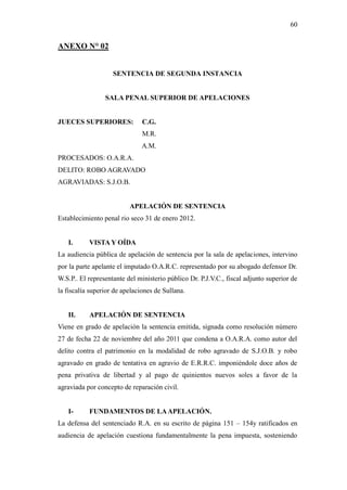 60
ANEXO N° 02
SENTENCIA DE SEGUNDA INSTANCIA
SALA PENAL SUPERIOR DE APELACIONES
JUECES SUPERIORES: C.G.
M.R.
A.M.
PROCESADOS: O.A.R.A.
DELITO: ROBO AGRAVADO
AGRAVIADAS: S.J.O.B.
APELACIÓN DE SENTENCIA
Establecimiento penal rio seco 31 de enero 2012.
I. VISTA Y OÍDA
La audiencia pública de apelación de sentencia por la sala de apelaciones, intervino
por la parte apelante el imputado O.A.R.C. representado por su abogado defensor Dr.
W.S.P.. El representante del ministerio público Dr. P.J.V.C., fiscal adjunto superior de
la fiscalía superior de apelaciones de Sullana.
II. APELACIÓN DE SENTENCIA
Viene en grado de apelación la sentencia emitida, signada como resolución número
27 de fecha 22 de noviembre del año 2011 que condena a O.A.R.A. como autor del
delito contra el patrimonio en la modalidad de robo agravado de S.J.O.B. y robo
agravado en grado de tentativa en agravio de E.R.R.C. imponiéndole doce años de
pena privativa de libertad y al pago de quinientos nuevos soles a favor de la
agraviada por concepto de reparación civil.
I- FUNDAMENTOS DE LAAPELACIÓN.
La defensa del sentenciado R.A. en su escrito de página 151 – 154y ratificados en
audiencia de apelación cuestiona fundamentalmente la pena impuesta, sosteniendo
 