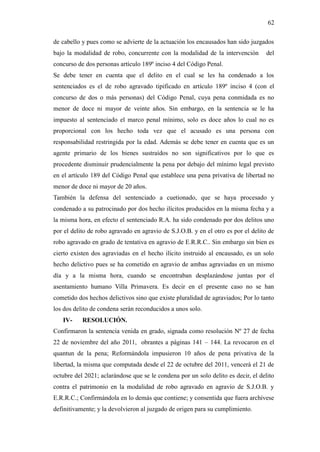 62
de cabello y pues como se advierte de la actuación los encausados han sido juzgados
bajo la modalidad de robo, concurrente con la modalidad de la intervención del
concurso de dos personas artículo 189º inciso 4 del Código Penal.
Se debe tener en cuenta que el delito en el cual se les ha condenado a los
sentenciados es el de robo agravado tipificado en artículo 189º inciso 4 (con el
concurso de dos o más personas) del Código Penal, cuya pena conmidada es no
menor de doce ni mayor de veinte años. Sin embargo, en la sentencia se le ha
impuesto al sentenciado el marco penal mínimo, solo es doce años lo cual no es
proporcional con los hecho toda vez que el acusado es una persona con
responsabilidad restringida por la edad. Además se debe tener en cuenta que es un
agente primario de los bienes sustraídos no son significativos por lo que es
procedente disminuir prudencialmente la pena por debajo del mínimo legal previsto
en el artículo 189 del Código Penal que establece una pena privativa de libertad no
menor de doce ni mayor de 20 años.
También la defensa del sentenciado a cuetionado, que se haya procesado y
condenado a su patrocinado por dos hecho ilícitos producidos en la misma fecha y a
la misma hora, en efecto el sentenciado R.A. ha sido condenado por dos delitos uno
por el delito de robo agravado en agravio de S.J.O.B. y en el otro es por el delito de
robo agravado en grado de tentativa en agravio de E.R.R.C.. Sin embargo sin bien es
cierto existen dos agraviadas en el hecho ilícito instruido al encausado, es un solo
hecho delictivo pues se ha cometido en agravio de ambas agraviadas en un mismo
día y a la misma hora, cuando se encontraban desplazándose juntas por el
asentamiento humano Villa Primavera. Es decir en el presente caso no se han
cometido dos hechos delictivos sino que existe pluralidad de agraviados; Por lo tanto
los dos delito de condena serán reconducidos a unos solo.
IV- RESOLUCIÓN.
Confirmaron la sentencia venida en grado, signada como resolución Nº 27 de fecha
22 de noviembre del año 2011, obrantes a páginas 141 – 144. La revocaron en el
quantun de la pena; Reformándola impusieron 10 años de pena privativa de la
libertad, la misma que computada desde el 22 de octubre del 2011, vencerá el 21 de
octubre del 2021; aclarándose que se le condena por un solo delito es decir, el delito
contra el patrimonio en la modalidad de robo agravado en agravio de S.J.O.B. y
E.R.R.C.; Confirmándola en lo demás que contiene; y consentida que fuera archívese
definitivamente; y la devolvieron al juzgado de origen para su cumplimiento.
 