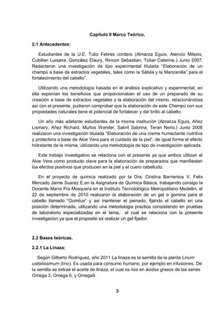 Capítulo II Marco Teórico.

2.1 Antecedentes:

    Estudiantes de la U.E. Tulio Febres cordero (Almarza Eguis, Atencio Milexis,
Cubillan Luisana, González Elaury, Rincon Sebastian, Tobar Caterine.) Junio 2007.
Redactaron una investigación de tipo experimental titulada “Elaboración de un
champú a base de extractos vegetales, tales como la Sábila y la Manzanilla” para el
fortalecimiento del cabello”.

    Utilizando una metodología basada en el análisis explicativo y experimental, en
ella exponían los beneficios que proporcionaban el uso de un preparado de su
creación a base de extractos vegetales y la elaboración del mismo, relacionándose
así con el presente, pudieron comprobar que la elaboración de este Champú con sus
propiedades naturales tiene el potencial de fortalecer y dar brillo al cabello.

   Un año más adelante estudiantes de la misma institución (Almarza Eguis, Añez
Lismary, Añez Richard, Muños Wander, Sabril Sabrina, Teran Nerio.) Junio 2008
realizaron una investigación titulada “Elaboración de una crema humectante nutritiva
y protectora a base de Aloe Vera para el cuidado de la piel”, de igual forma el efecto
hidratante de la misma, utilizando una metodología de tipo de investigación aplicada.

   Este trabajo investigativo se relaciona con el presente ya que ambos utilizan el
Aloe Vera como producto clave para la elaboración de preparados que manifiestan
los efectos positivos que producen en la piel y el cuero cabelludo.

   En el proyecto de quimica realizado por la Dra. Cristina Barrientos V. Felix
Mercado Jaime Suarez E,en la Asignatura de Química Básica, trabajando consigo la
Docente María Pía Mosquera en el Instituto Tecnolológico Metropolitano Medellin, el
22 de septiembre de 2010 realizaron la elaboración de un gel o gomina para el
cabello llamado “Gomilux” y asi mantener el peinado, fijando el cabello en una
posición determinada, utilizando una metodologia practica consistiendo en pruebas
de laboratorio especializadas en el tema, el cual se relaciona con la presente
investigacion ya que el proposito es realizar un gel fijador.



2.2 Bases teóricas.

2.2.1 La Linaza:

   Según Gilberto Rodríguez, año 2011 La linaza es la semilla de la planta Linum
usitatissimum (lino). Es usada para consumo humano, por ejemplo en infusiones. De
la semilla se extrae el aceite de linaza, el cual es rico en ácidos grasos de las series
Omega 3, Omega 6, y Omega9.


                                           3
 