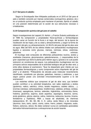 2.2.7 Gel para el cabello:

    Según la Enciclopedia libre Wikipedia publicado en el 2010 el Gel para el
pelo o también conocido por marcas comerciales (comogomina, glostora, etc.)
es un producto químico empleado para mantener el peinado, fijando el cabello
en una posición determinada por la acción de sus estructuras viscosas o
cristalizantes.

2.2.8 Composición química del gel para el cabello:

Según investigaciones de Leppard, B. Ashton y Francis Dulanto publicadas en
el 1996 Su composición y propiedades físico-químicas y farmacológicas
pueden variar en función de la lluvia o el riego, del terreno, de la época de
recolección de las hojas y de su edad y almacenamiento, y según la forma de
obtención del gel y su almacenamiento. Un 99,4% del peso del gel de aloe vera
es agua. Más del 60% de los sólidos totales son polisacáridos mucilaginosos
ligados a azúcares como glucosa, manosa, ramnosa, xilosa, arabinosa,
galactosa                     y                  ácidos                  urónicos.
    El mucílago está compuesto de diferentes polisacáridos neutros, ácidos y
acetilados (mananos, glucomananos, galactomananos,...), responsables de la
gran capacidad que tiene la planta para retener agua y gracias a la cual puede
sobrevivir en condiciones de sequía. Los polisacáridos mucilaginosos son los
principios activos responsables de la actividad biológica del gel de aloe vera, y
entre ellos destaca el acemanano: "Que ha despertado gran interés por sus
propiedades farmacológicas y como componente activo importante del gel de
aloe" y el aloérido: "Polisacárido de elevado peso molecular recientemente
identificado, constituido por glucosa, galactosa, manosa y arabinosa, y que
según parece posee una actividad inmunoestimulante superior a la del
acemanano".
    Los restantes sólidos que componen el gel de aloe vera, que también
pueden contribuir a su actividad terapéutica, son sales orgánicas y ácidos
(glutámico, málico, salicílico, cítrico, lactato magnésico, oxalato cálcico, ...),
enzimas (celulasa, carboxipeptidasa, bradikininasa, catalasa, amilasa, oxidasa,
tirosinasa), sapogénicas, taninos, esteroles, triglicéridos, aminoácidos (lisina,
histidina, glutamina, arginina, ácido aspártico, asparagina, treonina, serina,
ácido glutámico, glicina, alanina, valina, metionina, isoleucina, leucina, tirosina,
fenilalanina y triptófano), RNA y trazas de alcaloides, de vitaminas
(betacaroteno, B1, B2, B3, B6, C, E, colina, ácido fólico) y de minerales
(aluminio, boro, bario, calcio, cromo, cobre, hierro, potasio, magnesio, sodio,
fósforo, estroncio, silicio). No debe contener nunca en cantidades apreciables
derivados hidroxiantracénicos o antraquinonas de acción laxante.



                                         6
 