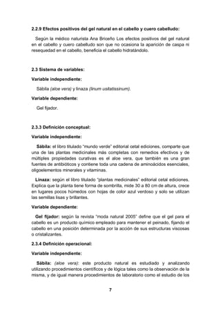2.2.9 Efectos positivos del gel natural en el cabello y cuero cabelludo:

  Según la médico naturista Ana Briceño Los efectos positivos del gel natural
en el cabello y cuero cabelludo son que no ocasiona la aparición de caspa ni
resequedad en el cabello, beneficia el cabello hidratándolo.



2.3 Sistema de variables:

Variable independiente:

  Sábila (aloe vera) y linaza (linum usitatissinum).

Variable dependiente:

  Gel fijador.



2.3.3 Definición conceptual:

Variable independiente:

   Sábila: el libro titulado “mundo verde” editorial cetal ediciones, comparte que
una de las plantas medicinales más completas con remedios efectivos y de
múltiples propiedades curativas es el aloe vera, que también es una gran
fuentes de antibióticos y contiene toda una cadena de aminoácidos esenciales,
oligoelementos minerales y vitaminas.

  Linaza: según el libro titulado “plantas medicinales” editorial cetal ediciones.
Explica que la planta tiene forma de sombrilla, mide 30 a 80 cm de altura, crece
en lugares pocos húmedos con hojas de color azul verdoso y solo se utilizan
las semillas lisas y brillantes.

Variable dependiente:

  Gel fijador: según la revista “moda natural 2005” define que el gel para el
cabello es un producto químico empleado para mantener el peinado, fijando el
cabello en una posición determinada por la acción de sus estructuras viscosas
o cristalizantes.

2.3.4 Definición operacional:

Variable independiente:

   Sábila: (aloe vera): este producto natural es estudiado y analizando
utilizando procedimientos científicos y de lógica tales como la observación de la
misma, y de igual manera procedimientos de laboratorio como el estudio de los


                                        7
 