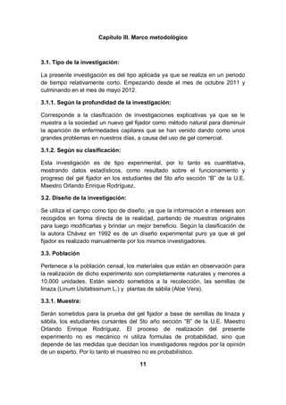 Capítulo III. Marco metodológico



3.1. Tipo de la investigación:

La presente investigación es del tipo aplicada ya que se realiza en un periodo
de tiempo relativamente corto. Empezando desde el mes de octubre 2011 y
culminando en el mes de mayo 2012.

3.1.1. Según la profundidad de la investigación:

Corresponde a la clasificación de investigaciones explicativas ya que se le
muestra a la sociedad un nuevo gel fijador como método natural para disminuir
la aparición de enfermedades capilares que se han venido dando como unos
grandes problemas en nuestros días, a causa del uso de gel comercial.

3.1.2. Según su clasificación:

Esta investigación es de tipo experimental, por lo tanto es cuantitativa,
mostrando datos estadísticos, como resultado sobre el funcionamiento y
progreso del gel fijador en los estudiantes del 5to año sección “B” de la U.E.
Maestro Orlando Enrique Rodríguez.

3.2. Diseño de la investigación:

Se utiliza el campo como tipo de diseño, ya que la información e intereses son
recogidos en forma directa de la realidad, partiendo de muestras originales
para luego modificarlas y brindar un mejor beneficio. Según la clasificación de
la autora Chávez en 1992 es de un diseño experimental puro ya que el gel
fijador es realizado manualmente por los mismos investigadores.

3.3. Población

Pertenece a la población censal, los materiales que están en observación para
la realización de dicho experimento son completamente naturales y menores a
10.000 unidades. Están siendo sometidos a la recolección, las semillas de
linaza (Linum Usitatissinum L.) y plantas de sábila (Aloe Vera).

3.3.1. Muestra:

Serán sometidos para la prueba del gel fijador a base de semillas de linaza y
sábila, los estudiantes cursantes del 5to año sección “B” de la U.E. Maestro
Orlando Enrique Rodríguez. El proceso de realización del presente
experimento no es mecánico ni utiliza formulas de probabilidad, sino que
depende de las medidas que decidan los investigadores regidos por la opinión
de un experto. Por lo tanto el muestreo no es probabilístico.

                                      11
 