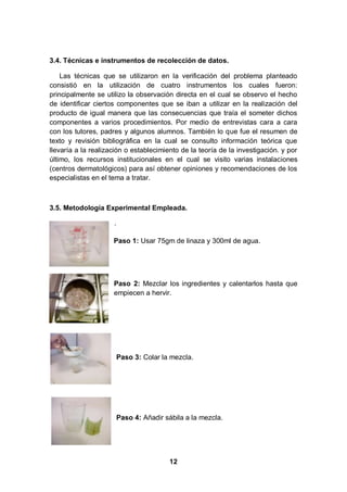3.4. Técnicas e instrumentos de recolección de datos.

    Las técnicas que se utilizaron en la verificación del problema planteado
consistió en la utilización de cuatro instrumentos los cuales fueron:
principalmente se utilizo la observación directa en el cual se observo el hecho
de identificar ciertos componentes que se iban a utilizar en la realización del
producto de igual manera que las consecuencias que traía el someter dichos
componentes a varios procedimientos. Por medio de entrevistas cara a cara
con los tutores, padres y algunos alumnos. También lo que fue el resumen de
texto y revisión bibliográfica en la cual se consulto información teórica que
llevaría a la realización o establecimiento de la teoría de la investigación. y por
último, los recursos institucionales en el cual se visito varias instalaciones
(centros dermatológicos) para así obtener opiniones y recomendaciones de los
especialistas en el tema a tratar.



3.5. Metodología Experimental Empleada.

                     .

                     Paso 1: Usar 75gm de linaza y 300ml de agua.




                     Paso 2: Mezclar los ingredientes y calentarlos hasta que
                     empiecen a hervir.




                         Paso 3: Colar la mezcla.




                         Paso 4: Añadir sábila a la mezcla.




                                         12
 