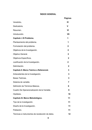 ÍNDICE GENERAL

                                                      Páginas

Veredicto.                                              IV

Dedicatoria.                                            V

Resumen.                                                VI

Introducción.                                           VII

Capítulo I. El Problema.                                 1

Planteamiento del problema.                              1

Formulación del problema.                                2

Objetivos de la Investigación.                           2

Objetivo General.                                        2

Objetivos Específicos.                                   2

Justificación de la Investigación.                       2

Delimitación.                                            2

Capítulo II. Marco Teórico o Referencial.                3

Antecedentes de la Investigación.                           3

Bases Teóricas.                                             3

Sistema de variable.                                     7

Definición de Términos Básicos.                          8

Cuadro De Operacionalización de la Variable.                9

Hipótesis.                                                  10

Capítulo III. Marco Metodológico.                        11

Tipo de la investigación.                                11

Diseño de la Investigación.                                 11

Población.                                                  11

Técnicas e instrumentos de recolección de datos.            12

                                           II
 