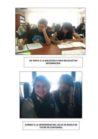 DE VISITA A LA BIBLIOTECA PARA RECOLECTAR
                   INFORMACIÓN.




CAMINO A LA UNIVERSIDAD DEL ZULIA EN BUSCA DE
             TUTOR DE CONTENIDO.
 