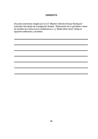 VEREDICTO



El jurado examinador elegido por la U.E “Maestro Orlando Enrique Rodríguez”
evaluador del trabajo de investigación titulado: “Elaboración de un gel fijador a base
de semillas de Linaza (Linum Usitatissinum L.) y Sábila (Aloe Vera)” otorga la
siguiente calificación y veredicto:




                                          IV
 