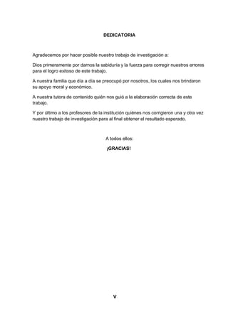 DEDICATORIA



Agradecemos por hacer posible nuestro trabajo de investigación a:

Dios primeramente por darnos la sabiduría y la fuerza para corregir nuestros errores
para el logro exitoso de este trabajo.

A nuestra familia que día a día se preocupó por nosotros, los cuales nos brindaron
su apoyo moral y económico.

A nuestra tutora de contenido quién nos guió a la elaboración correcta de este
trabajo.

Y por último a los profesores de la institución quiénes nos corrigieron una y otra vez
nuestro trabajo de investigación para al final obtener el resultado esperado.



                                    A todos ellos:

                                     ¡GRACIAS!




                                        V
 