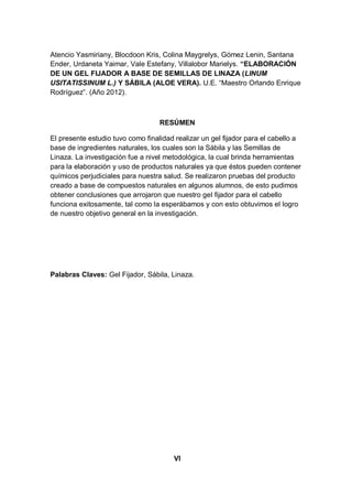 Atencio Yasmiriany, Blocdoon Kris, Colina Maygrelys, Gómez Lenin, Santana
Ender, Urdaneta Yaimar, Vale Estefany, Villalobor Marielys. “ELABORACIÓN
DE UN GEL FIJADOR A BASE DE SEMILLAS DE LINAZA (LINUM
USITATISSINUM L.) Y SÁBILA (ALOE VERA). U.E. “Maestro Orlando Enrique
Rodríguez”. (Año 2012).



                                   RESÚMEN

El presente estudio tuvo como finalidad realizar un gel fijador para el cabello a
base de ingredientes naturales, los cuales son la Sábila y las Semillas de
Linaza. La investigación fue a nivel metodológica, la cual brinda herramientas
para la elaboración y uso de productos naturales ya que éstos pueden contener
químicos perjudiciales para nuestra salud. Se realizaron pruebas del producto
creado a base de compuestos naturales en algunos alumnos, de esto pudimos
obtener conclusiones que arrojaron que nuestro gel fijador para el cabello
funciona exitosamente, tal como la esperábamos y con esto obtuvimos el logro
de nuestro objetivo general en la investigación.




Palabras Claves: Gel Fijador, Sábila, Linaza.




                                       VI
 