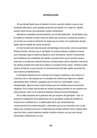 INTRODUCCIÒN



   El uso del gel fijador para el cabello ha ido en aumento debido a que es una
excelente alternativa para aquellas personas que debido a su clase de cabello,
quieran darle forma a sus peinados y poder mantenerlos.
   Además es accesible económicamente y es de fácil aplicación. El gel fijador para
el cabello es utilizado muchas veces sin saber que químicos y sustancias poseen y
no se toma en cuenta los factores de riesgo que se corren con la aplicación del gel
fijador para el cabello de marca comercial.
   A nivel mundial ante esta situación dermatólogos reconocidos como el australiano
Rodney Sinclair, afirman que el gel fijador no produce efectos notables al menos
que contengan alguna sustancia agresiva como amoniacos, alcohol o disolventes
que modifiquen las cualidades del cabello, se podría decir que lo queman porque
destruyen su protección natural (niacina) y al largo plazo evita la expulsión natural de
las células muertas de la piel de la cabeza y se puede formar caspa. También puede
obstruir el folículo, lo que provoca un endurecimiento del tallo capilar causando de
esta manera el debilitamiento.
   El gel fijador además de ser enemigo de la higiene cabelluda y de la salud, en
ocasiones da un mal aspecto por el resultado tan artificial que deja en el cabello
(demasiado tieso, brillante y pegajoso) que lo hace ver inmanejable, sucio o
desagradable. Algunos tienen olores fuertes que son irritables para las personas
alérgicas. Por lo antes mencionado en ciertas escuelas prohíben el uso excesivo de
este producto, como en la institución Maestro Orlando Enrrique Rodriguez.
   De lo antes expuesto de la polémica del uso excesivo del gel fijador nace la
presente investigación de la elaboración de un gel fijador a base de semillas de
linaza (linum usitatissinum L) y sábila (aloe vera), que contrarresté las
consecuencias de lo antes expuesto y demostrar que no es necesario usar un gel
fijador que contenga químicos o sustancias que puedan atentar contra nuestra salud
para lucir bien cuando podemos realizar nosotros mismos uno que sea natural,
refrescante y beneficioso a la vez.




                                           VII
 