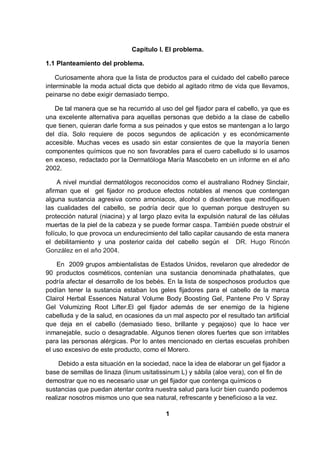 Capítulo I. El problema.

1.1 Planteamiento del problema.

    Curiosamente ahora que la lista de productos para el cuidado del cabello parece
interminable la moda actual dicta que debido al agitado ritmo de vida que llevamos,
peinarse no debe exigir demasiado tiempo.

   De tal manera que se ha recurrido al uso del gel fijador para el cabello, ya que es
una excelente alternativa para aquellas personas que debido a la clase de cabello
que tienen, quieran darle forma a sus peinados y que estos se mantengan a lo largo
del día. Solo requiere de pocos segundos de aplicación y es económicamente
accesible. Muchas veces es usado sin estar consientes de que la mayoría tienen
componentes químicos que no son favorables para el cuero cabelludo si lo usamos
en exceso, redactado por la Dermatóloga María Mascobeto en un informe en el año
2002.

     A nivel mundial dermatólogos reconocidos como el australiano Rodney Sinclair,
afirman que el gel fijador no produce efectos notables al menos que contengan
alguna sustancia agresiva como amoniacos, alcohol o disolventes que modifiquen
las cualidades del cabello, se podría decir que lo queman porque destruyen su
protección natural (niacina) y al largo plazo evita la expulsión natural de las células
muertas de la piel de la cabeza y se puede formar caspa. También puede obstruir el
folículo, lo que provoca un endurecimiento del tallo capilar causando de esta manera
el debilitamiento y una posterior caída del cabello según el DR. Hugo Rincón
González en el año 2004.

    En 2009 grupos ambientalistas de Estados Unidos, revelaron que alrededor de
90 productos cosméticos, contenían una sustancia denominada phathalates, que
podría afectar el desarrollo de los bebés. En la lista de sospechosos productos que
podían tener la sustancia estaban los geles fijadores para el cabello de la marca
Clairol Herbal Essences Natural Volume Body Boosting Gel, Pantene Pro V Spray
Gel Volumizing Root Lifter.El gel fijador además de ser enemigo de la higiene
cabelluda y de la salud, en ocasiones da un mal aspecto por el resultado tan artificial
que deja en el cabello (demasiado tieso, brillante y pegajoso) que lo hace ver
inmanejable, sucio o desagradable. Algunos tienen olores fuertes que son irritables
para las personas alérgicas. Por lo antes mencionado en ciertas escuelas prohíben
el uso excesivo de este producto, como el Morero.

     Debido a esta situación en la sociedad, nace la idea de elaborar un gel fijador a
base de semillas de linaza (linum usitatissinum L) y sábila (aloe vera), con el fin de
demostrar que no es necesario usar un gel fijador que contenga químicos o
sustancias que puedan atentar contra nuestra salud para lucir bien cuando podemos
realizar nosotros mismos uno que sea natural, refrescante y beneficioso a la vez.

                                          1
 