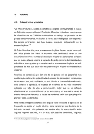 107
VI ANEXOS
6.1. Infraestructura y logística
“La infraestructura es, quizás, la variable que explica en mayor grado el rezago
de Colombia en competitividad. En efecto, diferentes indicadores muestran que
la infraestructura en Colombia se encuentra por debajo del promedio de los
países latinoamericanos, los cuales, a su vez están rezagados con respecto a
los países emergentes que han logrado insertarse exitosamente en la
economía global.”39
Si Colombia quiere integrarse a una economía global de gran escala y competir
con otros países que hasta el momento han demostrado tener un alto
desarrollo económico, es más que necesario mejorar las condiciones o medios
por los cuales el país entraría a competir. En este momento la infraestructura
colombiana es muy pobre y si se quiere entrar a una economía global sin salir
golpeados es más que obvio que las presiones por mejorar la infraestructura
crecerán.
Colombia se caracteriza por ser uno de los países con las geografías más
accidentadas del mundo, esto dificulta el proceso de planeación y construcción
de infraestructura, adicionalmente, no solo dificulta el proceso físico del asunto,
sino también el operativo, la logística en Colombia se ha visto duramente
golpeada por falta de vías y comunicación, factor que se ve reflejado
directamente en la competitividad de las empresas y en sus costos, no es lo
mismo transportar mercancía a través de montañas y ríos que por geografías
planas y poco accidentadas.
Una de las principales carencias que el país tiene en cuanto a logística es el
transporte, no existe un medio efectivo para transportar toda la oferta de la
industria nacional, principalmente no existen vías de comunicación entre
algunas regiones del país, y si las hay, son bastante deficientes, segundo,
39
Infraestructura y logística, consejo privado de competitividad. 2007
 