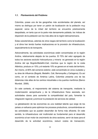12
1.1. Planteamiento del Problema
Colombia, posee una de las geografías más accidentadas del planeta, así
mismo se distingue por tener un patrón de localización de la población muy
especial; cerca de la mitad del territorio se encuentra prácticamente
despoblado, en tanto que en la parte más densamente poblada, los índices de
dispersión de la población son los más altos de la región latinoamericana.
Estas características, además de otros rasgos del territorio como la localización
y el clima han tenido fuertes implicaciones en la provisión de infraestructura,
especialmente la de transporte.
Adicionalmente, las actividades económicas están concentradas en la región
Andina, relativamente alejada de los puertos. El 75% del valor agregado de
todos los sectores excluido hidrocarburos y minería es generado en la región
Andina del eje Bogotá-Medellín-Cali; mientras que la región de la costa
Atlántica, produce un 15% y el restante 10% se genera en el resto del territorio.
Así mismo, el 80% del comercio exterior, está concentrado en cinco ciudades y
su área de influencia (Bogotá, Medellín, Cali, Barranquilla y Cartagena). Es así
como, en el contexto de América Latina, Colombia presenta una de las
distancias más altas de los centros industriales a los puertos marítimos (Banco
Mundial, 2006).
En este contexto, el mejoramiento del sistema de transporte, mediante la
modernización aeroportuaria y de la infraestructura física asociada, son
actividades claves para aumentar la competitividad del país, fomentar la
integración regional y promover la prestación de servicios de calidad.
La globalización de las economías es una realidad latente que exige de los
países un esfuerzo para optimizar los procesos productivos, concentrándose en
las actividades que se pueden desarrollar de forma más eficiente. En este
sentido, la infraestructura vial multimodal es fundamental para el desarrollo
económico al ser motor de crecimiento de otros sectores, servir de base para el
desarrollo de la actividad económica, reducir costos de transacción,
 