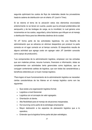 27
segunda optimizará los costos de flujo de materiales desde los proveedores
hasta la cadena de distribución con el criterio JIT (Just In Time).
Si se retoma el tema de la ubicación estos dos elementos enunciados
anteriormente no se tienen en cuenta, puesto que la principal problemática del
aeropuerto y de las bodegas de carga, es la movilidad, lo cual genera unos
incrementos en los costos, seguridad y otros factores que influyen en el manejo
o distribución física para los diferentes destinos de la ciudad.
“El JIT forma parte de las actividades logísticas. Es una filosofía de
administración que se esfuerza en eliminar desperdicio por producir la parte
correcta en el lugar correcto en el tiempo correcto. El desperdicio resulta de
alguna actividad que agrega costo sin agregar valor JIT (también conocido
como apoyo de producción).
“Los componentes de la administración logística, empiezan con las entradas
que son materias primas, recurso humano, financiero e información, éstas se
complementan con actividades tanto gerenciales como logísticas, que se
conjugan conteniendo salidas de logística, que son todas las características y
beneficios obtenidos por un buen manejo logístico.
“Para lograr el buen funcionamiento de la administración logística se necesitan
ciertas características de los líderes en el manejo logístico como son las
siguientes:
• Que exista una organización logística formal.
• Logística a nivel Gerencial.
• Logística con el concepto de valor agregado.
• Orientación al cliente.
• Alta flexibilidad para el manejo de situaciones inesperadas.
• Out sourcing como parte de la estrategia empresarial.
• Mayor dedicación a los aspectos de planeación logística que a lo
operativo.
• Entender que la logística forma parte del plan estratégico.
 