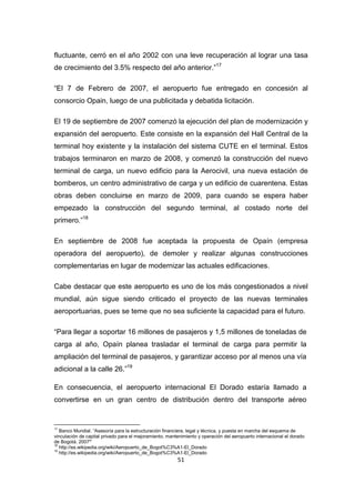 51
fluctuante, cerró en el año 2002 con una leve recuperación al lograr una tasa
de crecimiento del 3.5% respecto del año anterior.”17
“El 7 de Febrero de 2007, el aeropuerto fue entregado en concesión al
consorcio Opain, luego de una publicitada y debatida licitación.
El 19 de septiembre de 2007 comenzó la ejecución del plan de modernización y
expansión del aeropuerto. Este consiste en la expansión del Hall Central de la
terminal hoy existente y la instalación del sistema CUTE en el terminal. Estos
trabajos terminaron en marzo de 2008, y comenzó la construcción del nuevo
terminal de carga, un nuevo edificio para la Aerocivil, una nueva estación de
bomberos, un centro administrativo de carga y un edificio de cuarentena. Estas
obras deben concluirse en marzo de 2009, para cuando se espera haber
empezado la construcción del segundo terminal, al costado norte del
primero.”18
En septiembre de 2008 fue aceptada la propuesta de Opaín (empresa
operadora del aeropuerto), de demoler y realizar algunas construcciones
complementarias en lugar de modernizar las actuales edificaciones.
Cabe destacar que este aeropuerto es uno de los más congestionados a nivel
mundial, aún sigue siendo criticado el proyecto de las nuevas terminales
aeroportuarias, pues se teme que no sea suficiente la capacidad para el futuro.
“Para llegar a soportar 16 millones de pasajeros y 1,5 millones de toneladas de
carga al año, Opaín planea trasladar el terminal de carga para permitir la
ampliación del terminal de pasajeros, y garantizar acceso por al menos una vía
adicional a la calle 26.”19
En consecuencia, el aeropuerto internacional El Dorado estaría llamado a
convertirse en un gran centro de distribución dentro del transporte aéreo
17
Banco Mundial. “Asesoría para la estructuración financiera, legal y técnica, y puesta en marcha del esquema de
vinculación de capital privado para el mejoramiento, mantenimiento y operación del aeropuerto internacional el dorado
de Bogotá. 2007”
18
http://es.wikipedia.org/wiki/Aeropuerto_de_Bogot%C3%A1-El_Dorado
19
http://es.wikipedia.org/wiki/Aeropuerto_de_Bogot%C3%A1-El_Dorado
 