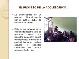 EL PROCESO DE LA ADOLESCENCIA

   La adolescencia es un
    proceso     bio-psico-social
    por el cual el púber se
    convierte en adulto

   Este es un proceso en el
    cual el adolescente trata de
    ubicarse,     lograr     una
    identidad personal y social,
    es un proceso intenso en el
    cual adolescentes, padres,
    escuela      y     sociedad
    interactúan para construir
    un proyecto de vida.
 