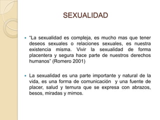 SEXUALIDAD


   “La sexualidad es compleja, es mucho mas que tener
    deseos sexuales o relaciones sexuales, es nuestra
    existencia misma. Vivir la sexualidad de forma
    placentera y segura hace parte de nuestros derechos
    humanos” (Romero 2001)

   La sexualidad es una parte importante y natural de la
    vida, es una forma de comunicación y una fuente de
    placer, salud y ternura que se expresa con abrazos,
    besos, miradas y mimos.
 