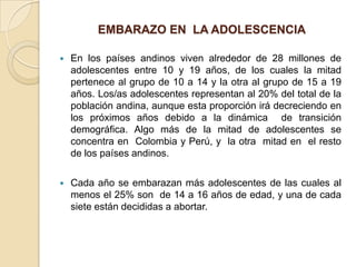 EMBARAZO EN LA ADOLESCENCIA

   En los países andinos viven alrededor de 28 millones de
    adolescentes entre 10 y 19 años, de los cuales la mitad
    pertenece al grupo de 10 a 14 y la otra al grupo de 15 a 19
    años. Los/as adolescentes representan al 20% del total de la
    población andina, aunque esta proporción irá decreciendo en
    los próximos años debido a la dinámica de transición
    demográfica. Algo más de la mitad de adolescentes se
    concentra en Colombia y Perú, y la otra mitad en el resto
    de los países andinos.

   Cada año se embarazan más adolescentes de las cuales al
    menos el 25% son de 14 a 16 años de edad, y una de cada
    siete están decididas a abortar.
 