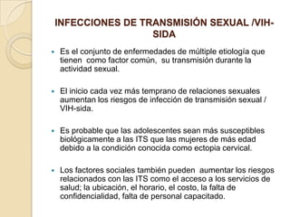 INFECCIONES DE TRANSMISIÓN SEXUAL /VIH-
                     SIDA
   Es el conjunto de enfermedades de múltiple etiología que
    tienen como factor común, su transmisión durante la
    actividad sexual.

   El inicio cada vez más temprano de relaciones sexuales
    aumentan los riesgos de infección de transmisión sexual /
    VIH-sida.

   Es probable que las adolescentes sean más susceptibles
    biológicamente a las ITS que las mujeres de más edad
    debido a la condición conocida como ectopia cervical.

   Los factores sociales también pueden aumentar los riesgos
    relacionados con las ITS como el acceso a los servicios de
    salud; la ubicación, el horario, el costo, la falta de
    confidencialidad, falta de personal capacitado.
 