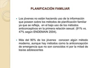 PLANIFICACIÓN FAMILIAR


   Los jóvenes no están haciendo uso de la información
    que poseen sobre los métodos de planificación familiar
    ya que se refleja, en el bajo uso de los métodos
    anticonceptivos en la primera relación sexual. (91% vs.
    47% según ENDEMAIN 2004).

   Más del 90% de los jóvenes conocen algún método
    moderno, aunque hay métodos como la anticoncepción
    de emergencia que no son conocidos ni por la mitad de
    los/as adolescentes
 