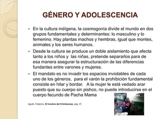 GÉNERO Y ADOLESCENCIA
   En la cultura indígena, la cosmogonía divide el mundo en dos
    grupos fundamentales y determinantes: lo masculino y lo
    femenino. Hay plantas machos y hembras, igual que montes,
    animales y los seres humanos.
   Desde la cultura se produce un doble aislamiento que afecta
    tanto a los niños y las niñas, pretende separarlos para de
    esa manera asegurar la estructuración de las diferencias
    fundantes entre varones y mujeres.
   El mandato es no invadir los espacios inviolables de cada
    uno de los géneros, para el varón la prohibición fundamental
    consiste en hilar y bordar. A la mujer le está vedado arar
    puesto que su cuerpo sin pishco, no puede introducirse en el
    cuerpo fecundo de Pacha Mama
Aguiló, Federico, El hombre del Chimborazo, pág. 37.
 