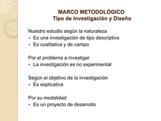 MARCO METODOLÓGICO
           Tipo de Investigación y Diseño

Nuestro estudio según la naturaleza
 Es una investigación de tipo descriptivo
 Es cualitativa y de campo


Por el problema a investigar
 La investigación es no experimental


Según el objetivo de la investigación
 Es explicativa


Por su modalidad
 Es un proyecto de desarrollo
 