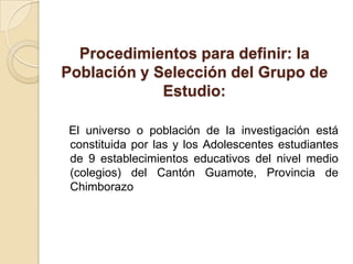 Procedimientos para definir: la
Población y Selección del Grupo de
             Estudio:

El universo o población de la investigación está
constituida por las y los Adolescentes estudiantes
de 9 establecimientos educativos del nivel medio
(colegios) del Cantón Guamote, Provincia de
Chimborazo
 