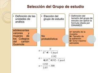 Selección del Grupo de estudio

• Definición de las       • Elección del       • Definición del
  unidades de               grupo de estudio     tamaño del grupo de
                                                 estudio (se aplicó la
  análisis                                       formula citada por
                                                 DINAMED

adolescentes
                                               n= tamaño de la
varones    y                                   muestra
mujeres de                No                   N= Tamaño de
los Colegios              probabilística       la población
del   cantón                                   E= Error máximo
                                               admisible
Guamote
                              N
                      n
                        E 2 N 1 mas1
                               1192
                      n      2
                         0,05 1192 1 mas1
                        1192
                      n        300
                        3.97
 