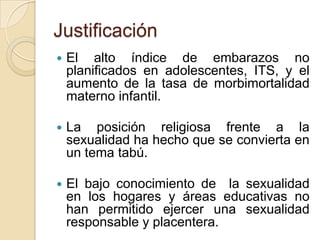 Justificación
   El alto índice de embarazos no
    planificados en adolescentes, ITS, y el
    aumento de la tasa de morbimortalidad
    materno infantil.

   La posición religiosa frente a la
    sexualidad ha hecho que se convierta en
    un tema tabú.

   El bajo conocimiento de la sexualidad
    en los hogares y áreas educativas no
    han permitido ejercer una sexualidad
    responsable y placentera.
 
