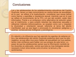Conclusiones
Los y las adolescentes de los establecimientos educativos del Cantón
Guamote, tienen un bajo conocimiento en ciertos temas de sexualidad,
en lo que se refiere a la masturbación, consideran que causa daños
como barros y espinillas e impotencia sexual, mientras que en lo que
se refiere al conocimiento de la ITS y el uso del condón, están bien
informados. Frente a un embarazo como alternativa de solución optan
por el matrimonio, y para evitarlo retardan las relaciones sexuales o
utilizarían métodos anticonceptivos, se aceptan como son y respetan
la diversidad y orientación sexual; referente al tema del aborto
manifiestan que ya sea legal o provocado lo consideran peligroso y
acarrea consecuencias biológicas y psicológicas.


En relación a la influencia que han ejercido los agentes de saberes en
los y las adolecentes del cantón Guamote podemos decir que ha sido
negativa, ya que ellos muy poco hablan de sexualidad con sus padres,
tienen mas confianza para hablar con sus amigos de este tema, y a
pesar de que los adolescentes opinan que la información recibida de
los docentes es adecuada, vemos que esta es mas biologista siendo
necesario incluir otros temas como el amor, la ternura y los
sentimientos.
 