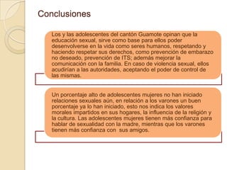 Conclusiones

   Los y las adolescentes del cantón Guamote opinan que la
   educación sexual, sirve como base para ellos poder
   desenvolverse en la vida como seres humanos, respetando y
   haciendo respetar sus derechos, como prevención de embarazo
   no deseado, prevención de ITS; además mejorar la
   comunicación con la familia. En caso de violencia sexual, ellos
   acudirían a las autoridades, aceptando el poder de control de
   las mismas.


   Un porcentaje alto de adolescentes mujeres no han iniciado
   relaciones sexuales aún, en relación a los varones un buen
   porcentaje ya lo han iniciado, esto nos indica los valores
   morales impartidos en sus hogares, la influencia de la religión y
   la cultura. Las adolescentes mujeres tienen más confianza para
   hablar de sexualidad con la madre, mientras que los varones
   tienen más confianza con sus amigos.
 