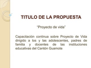 TITULO DE LA PROPUESTA

             “Proyecto de vida”

Capacitación continua sobre Proyecto de Vida
dirigido a los y las adolescentes, padres de
familia y docentes de las instituciones
educativas del Cantón Guamote
 