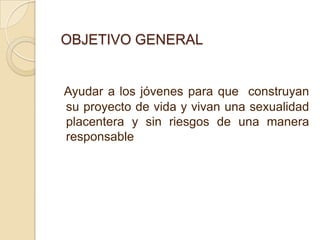 OBJETIVO GENERAL


Ayudar a los jóvenes para que construyan
su proyecto de vida y vivan una sexualidad
placentera y sin riesgos de una manera
responsable
 